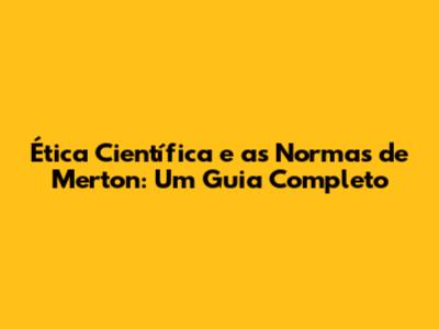 Ética Científica e as Normas de Merton: Um Guia Completo