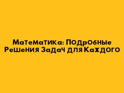 Математика: Подробные Решения Задач для Каждого