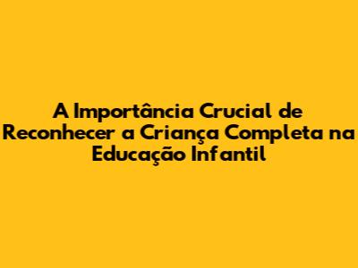 A Importância Crucial de Reconhecer a Criança Completa na Educação Infantil