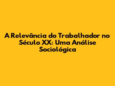 A Relevância do Trabalhador no Século XX: Uma Análise Sociológica