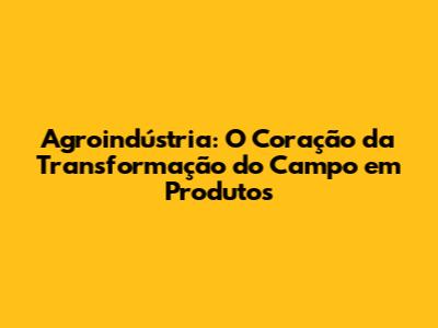 Agroindústria: O Coração da Transformação do Campo em Produtos