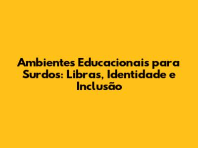 Ambientes Educacionais para Surdos: Libras, Identidade e Inclusão
