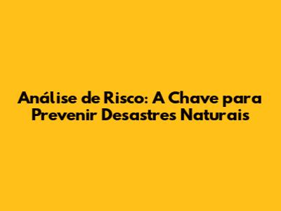 Análise de Risco: A Chave para Prevenir Desastres Naturais