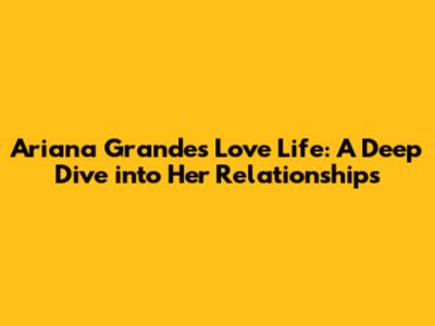 Ariana Grande's Love Life: A Deep Dive into Her Relationships