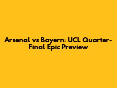 Arsenal vs Bayern: UCL Quarter-Final Epic Preview