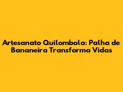 Artesanato Quilombola: Palha de Bananeira Transforma Vidas