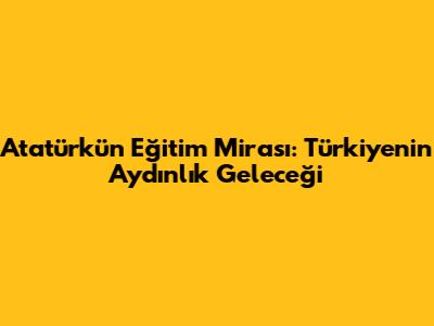 Atatürk'ün Eğitim Mirası: Türkiye'nin Aydınlık Geleceği