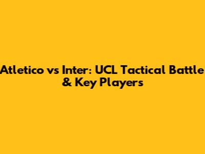 Atletico vs Inter: UCL Tactical Battle & Key Players