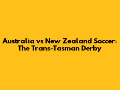 Australia vs New Zealand Soccer: The Trans-Tasman Derby
