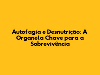 Autofagia e Desnutrição: A Organela Chave para a Sobrevivência