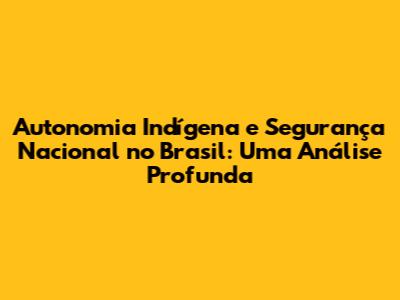 Autonomia Indígena e Segurança Nacional no Brasil: Uma Análise Profunda