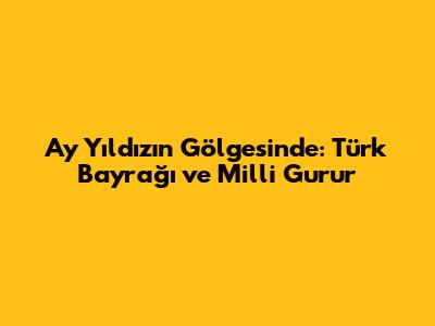 Ay Yıldızın Gölgesinde: Türk Bayrağı ve Milli Gurur