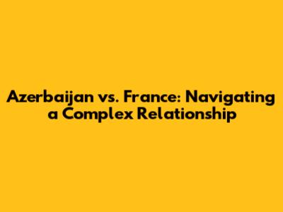 Azerbaijan vs. France: Navigating a Complex Relationship