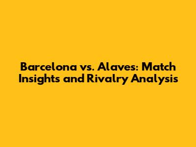 Barcelona vs. Alaves: Match Insights and Rivalry Analysis
