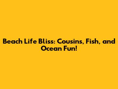 Beach Life Bliss: Cousins, Fish, and Ocean Fun!