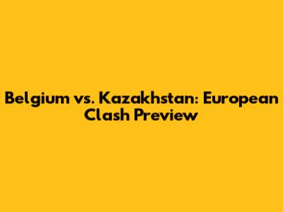 Belgium vs. Kazakhstan: European Clash Preview