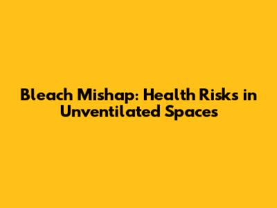 Bleach Mishap: Health Risks in Unventilated Spaces