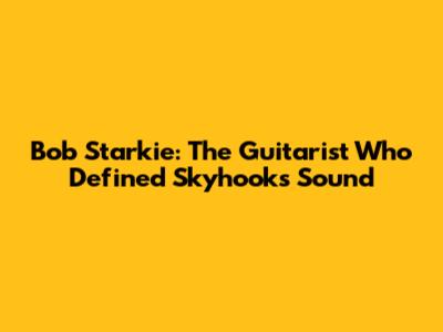 Bob Starkie: The Guitarist Who Defined Skyhooks' Sound