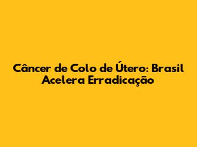 Câncer de Colo de Útero: Brasil Acelera Erradicação