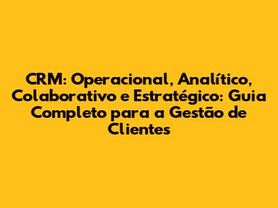 CRM: Operacional, Analítico, Colaborativo e Estratégico: Guia Completo para a Gestão de Clientes