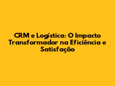 CRM e Logística: O Impacto Transformador na Eficiência e Satisfação