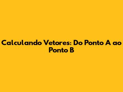 Calculando Vetores: Do Ponto A ao Ponto B