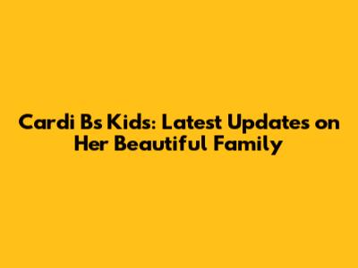 Cardi B's Kids: Latest Updates on Her Beautiful Family