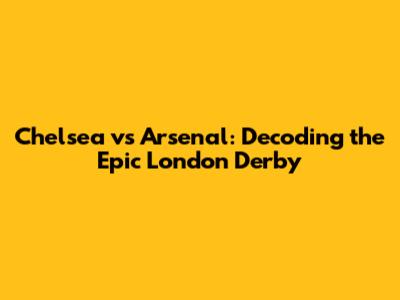Chelsea vs Arsenal: Decoding the Epic London Derby