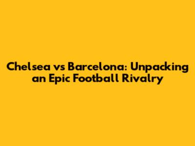 Chelsea vs Barcelona: Unpacking an Epic Football Rivalry