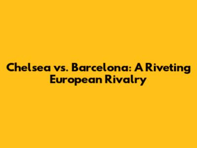 Chelsea vs. Barcelona: A Riveting European Rivalry