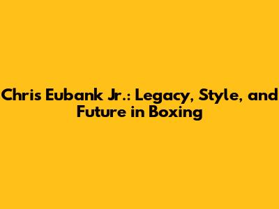 Chris Eubank Jr.: Legacy, Style, and Future in Boxing