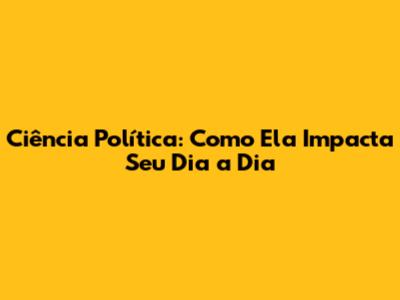 Ciência Política: Como Ela Impacta Seu Dia a Dia
