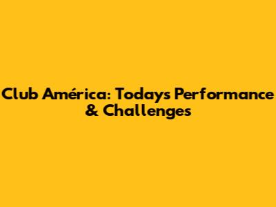 Club América: Today's Performance & Challenges