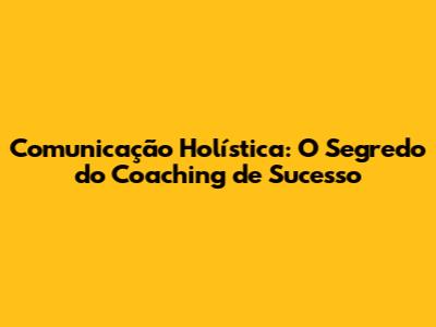 Comunicação Holística: O Segredo do Coaching de Sucesso