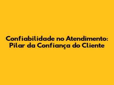 Confiabilidade no Atendimento: Pilar da Confiança do Cliente