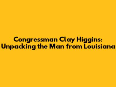 Congressman Clay Higgins: Unpacking the Man from Louisiana