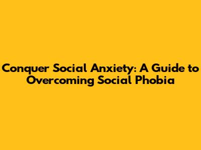 Conquer Social Anxiety: A Guide to Overcoming Social Phobia