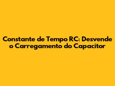 Constante de Tempo RC: Desvende o Carregamento do Capacitor