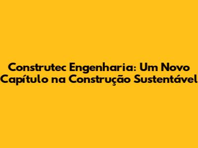 Construtec Engenharia: Um Novo Capítulo na Construção Sustentável
