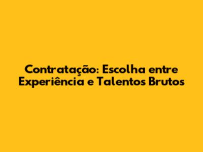 Contratação: Escolha entre Experiência e Talentos Brutos