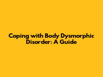 Coping with Body Dysmorphic Disorder: A Guide
