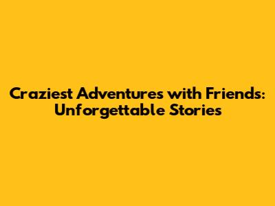 Craziest Adventures with Friends: Unforgettable Stories