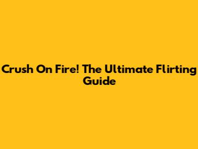 Crush On Fire! The Ultimate Flirting Guide