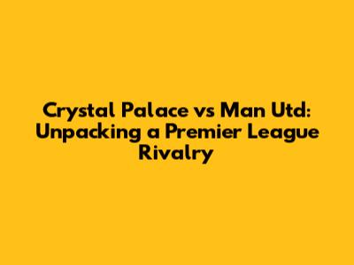 Crystal Palace vs Man Utd: Unpacking a Premier League Rivalry