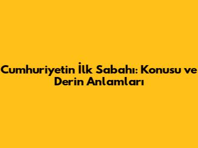 Cumhuriyetin İlk Sabahı: Konusu ve Derin Anlamları