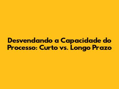 Desvendando a Capacidade do Processo: Curto vs. Longo Prazo