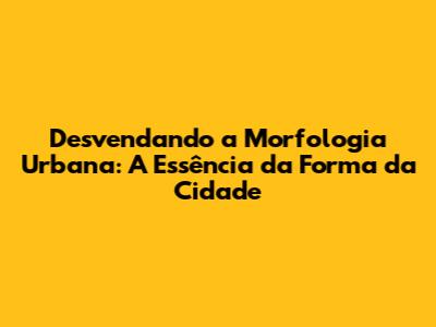 Desvendando a Morfologia Urbana: A Essência da Forma da Cidade