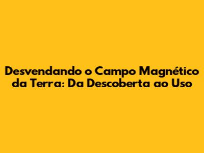 Desvendando o Campo Magnético da Terra: Da Descoberta ao Uso