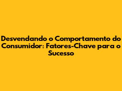 Desvendando o Comportamento do Consumidor: Fatores-Chave para o Sucesso