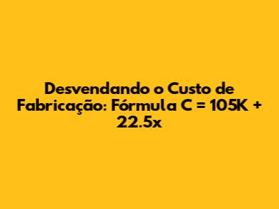 Desvendando o Custo de Fabricação: Fórmula C = 105K + 22.5x
